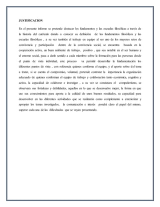 JUSTIFICACION
En el presente informe se pretende destacar los fundamentos y las escuelas filosóficas a través de
la historia del currículo dando a conocer su definición de los fundamentos filosóficos y las
escuelas filosóficas , a su vez también el trabajo en equipo al ser uno de los mayores retos de
convivencia y participación dentro de la convivencia social, se encuentra basada en la
cooperación activa, un buen ambiente de trabajo, positivo , que sea notable en el ser humano y
el entorno social, pasa a darle sentido a cada miembro sobre la formación para las personas desde
el punto de vista individual, este proceso va permitir desarrollar la fundamentación los
diferentes puntos de vista , con referencia quienes conforma el equipo, y el aporte sobre del tema
a tratar, si se cuenta el compromiso, voluntad, pretende contratar la importancia la organización
adecuado de quienes conforman el equipo de trabajo y colaboración tanto económica, cognitiva y
activa, la capacidad de colaborar e investigar , a su vez se constatara el compañerismo, se
observara sus fortalezas y debilidades, aquellos en lo que se desenvuelve mejor, la forma en que
use sus conocimientos para aporta a la calidad de unos buenos resultados, su capacidad para
desenvolver en las diferentes actividades que se realizarán como complemento a exteriorizar y
apropiar los temas investigados, la comunicación e interés pondrá claro el papel del mismo,
superar cada una de las dificultadas que se vayan presentando.
 