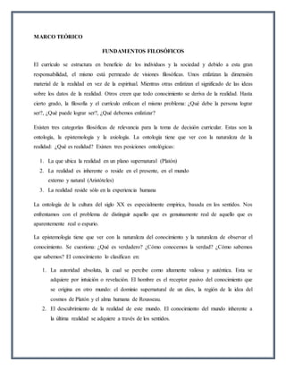 MARCO TEÓRICO
FUNDAMENTOS FILOSÓFICOS
El currículo se estructura en beneficio de los individuos y la sociedad y debido a esta gran
responsabilidad, el mismo está permeado de visiones filosóficas. Unos enfatizan la dimensión
material de la realidad en vez de la espiritual. Mientras otras enfatizan el significado de las ideas
sobre los datos de la realidad. Otros creen que todo conocimiento se deriva de la realidad. Hasta
cierto grado, la filosofía y el currículo enfocan el mismo problema: ¿Qué debe la persona lograr
ser?, ¿Qué puede lograr ser?, ¿Qué debemos enfatizar?
Existen tres categorías filosóficas de relevancia para la toma de decisión curricular. Estas son la
ontología, la epistemología y la axiología. La ontología tiene que ver con la naturaleza de la
realidad: ¿Qué es realidad? Existen tres posiciones ontológicas:
1. La que ubica la realidad en un plano supernatural (Platón)
2. La realidad es inherente o reside en el presente, en el mundo
externo y natural (Aristóteles)
3. La realidad reside sólo en la experiencia humana
La ontología de la cultura del siglo XX es especialmente empírica, basada en los sentidos. Nos
enfrentamos con el problema de distinguir aquello que es genuinamente real de aquello que es
aparentemente real o espurio.
La epistemología tiene que ver con la naturaleza del conocimiento y la naturaleza de observar el
conocimiento. Se cuestiona: ¿Qué es verdadero? ¿Cómo conocemos la verdad? ¿Cómo sabemos
que sabemos? El conocimiento lo clasifican en:
1. La autoridad absoluta, la cual se percibe como altamente valiosa y auténtica. Esta se
adquiere por intuición o revelación. El hombre es el receptor pasivo del conocimiento que
se origina en otro mundo: el dominio supernatural de un dios, la región de la idea del
cosmos de Platón y el alma humana de Rousseau.
2. El descubrimiento de la realidad de este mundo. El conocimiento del mundo inherente a
la última realidad se adquiere a través de los sentidos.
 