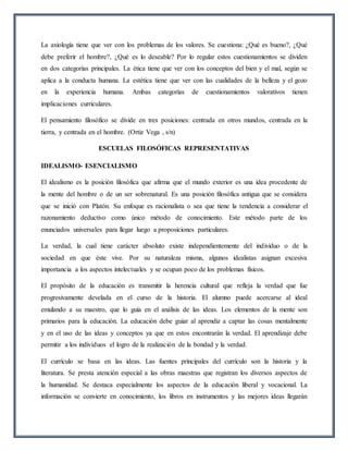 La axiología tiene que ver con los problemas de los valores. Se cuestiona: ¿Qué es bueno?, ¿Qué
debe preferir el hombre?, ¿Qué es lo deseable? Por lo regular estos cuestionamientos se dividen
en dos categorías principales. La ética tiene que ver con los conceptos del bien y el mal, según se
aplica a la conducta humana. La estética tiene que ver con las cualidades de la belleza y el gozo
en la experiencia humana. Ambas categorías de cuestionamientos valorativos tienen
implicaciones curriculares.
El pensamiento filosófico se divide en tres posiciones: centrada en otros mundos, centrada en la
tierra, y centrada en el hombre. (Ortiz Vega , s/n)
ESCUELAS FILOSÓFICAS REPRESENTATIVAS
IDEALISMO- ESENCIALISMO
El idealismo es la posición filosófica que afirma que el mundo exterior es una idea procedente de
la mente del hombre o de un ser sobrenatural. Es una posición filosófica antigua que se considera
que se inició con Platón. Su enfoque es racionalista o sea que tiene la tendencia a considerar el
razonamiento deductivo como único método de conocimiento. Este método parte de los
enunciados universales para llegar luego a proposiciones particulares.
La verdad, la cual tiene carácter absoluto existe independientemente del individuo o de la
sociedad en que éste vive. Por su naturaleza misma, algunos idealistas asignan excesiva
importancia a los aspectos intelectuales y se ocupan poco de los problemas físicos.
El propósito de la educación es transmitir la herencia cultural que refleja la verdad que fue
progresivamente develada en el curso de la historia. El alumno puede acercarse al ideal
emulando a su maestro, que lo guía en el análisis de las ideas. Los elementos de la mente son
primarios para la educación. La educación debe guiar al aprendiz a captar las cosas mentalmente
y en el uso de las ideas y conceptos ya que en estos encontrarán la verdad. El aprendizaje debe
permitir a los individuos el logro de la realización de la bondad y la verdad.
El currículo se basa en las ideas. Las fuentes principales del currículo son la historia y la
literatura. Se presta atención especial a las obras maestras que registran los diversos aspectos de
la humanidad. Se destaca especialmente los aspectos de la educación liberal y vocacional. La
información se convierte en conocimiento, los libros en instrumentos y las mejores ideas llegarán
 