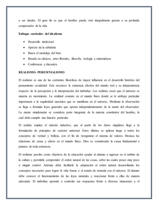 a ser ideales. El gran fin es que el hombre puede vivir integralmente gracias a su profunda
comprensión de la vida.
Enfoque curricular del idealismo
 Desarrollo intelectual
 Aprecio de la sabiduría
 Busca el modelaje del bien
 Basado en clásicos, artes liberales, filosofía, teología y matemáticas
 Conferencia y discusión
REALISMO- PEREMNIALISMO
El realismo es una de las corrientes filosóficas de mayor influencia en el desarrollo histórico del
pensamiento occidental. Este reconoce la existencia efectiva del mundo real y su independencia
respecto de la percepción y la interpretación del individuo. Los realistas creen que el universo es
materia en movimiento. La realidad consiste en el mundo físico donde se le atribuye particular
importancia a la regularidad mecánica que se manifiesta en el universo. Mediante la observación
se llega a formular leyes generales que operan independientemente de la mente del observador.
La mente simplemente se considera parte integrante de la materia constitutiva del hombre, la
cual debe cumplir una función particular.
El realista emplea el método inductivo, que al partir de los datos singulares llega a la
formulación de principios de carácter universal. Estos últimos se aplican luego a todos los
conceptos de verdad y belleza, con el fin de reorganizar el sistema de valores. Destaca las
relaciones de causa y efecto en el mundo físico. Dios es considerado la causa fundamental o
primera de toda existencia.
El realismo percibe como objetivos de la educación ayudar al alumno a ingresar en el ámbito de
la cultura y permitirle comprender el orden natural de las cosas, sobre las cuales posee muy poco
o ningún control. Además debe facilitarle la adaptación al orden natural desarrollando los
conceptos necesarios para lograr la vida buena o el estado de armonía con el universo. El alumno
debe conocer el funcionamiento de las leyes naturales y reaccionar frente a ellas de manera
adecuada. El individuo aprende a controlar sus respuestas frente a diversas situaciones y el
 