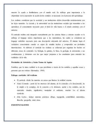 maestro lo ayuda a familiarizarse con el mundo real. Se atribuye gran importancia a la
objetividad de la exposición la acción de los sentidos es necesaria en el proceso del aprendizaje.
Los realistas consideran que la sociedad y sus instituciones deben desarrollar armónicamente con
las leyes naturales. La escuela y la universidad son las instituciones sociales que transmiten a los
aprendices el conocimiento necesario para el ideal de vida buena o el estado armónico con el
universo.
El currículo realista está integrado esencialmente por las ciencias físicas y ciencias sociales se le
atribuye al lenguaje menos importancia que a las matemáticas, las cuales se consideran un
lenguaje simbólico necesario para una descripción adecuada del universo. El alumno logra el
verdadero conocimiento cuando es capaz de asimilar hechos y comprender sus profundas
interrelaciones. Al elaborar el currículo los realistas se esfuerzan por organizar los hechos en
diferentes áreas de contenido. La biología, la química, la física, la geología, la astronomía y sus
combinaciones y divisiones son las que mejor preparan a los estudiantes para entender las
realidades de la vida.
Postulados de Aristóteles y Santo Tomas de Aquino
Establece que la única realidad es la que percibimos a través de los sentidos y aquellas cosas y
personas que nos rodean. (Bermudez, 1969)
Enfoque curricular del realismo
 El currículo divide las materias en cursos que ilustran la realidad externa.
 Amos Comenio.- partir de los intereses del alumno, de lo conocido a lo desconocido, de
lo simple a lo complejo, de lo concreto a lo abstracto, apelar a los sentidos, uso de
materiales visuales, significativo, manipular el ambiente, enseñar 1ro el idioma
vernáculo.
 John Locke.- incluye materias prácticas: dibujo, taquigrafía, contabilidad, matemática,
filosofía, geografía, entre otras.
EXISTENCIALISMO
 