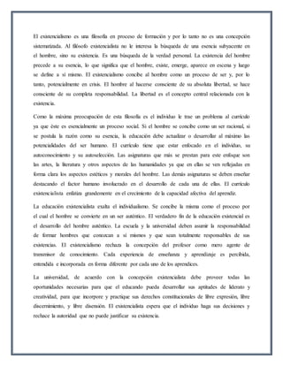 El existencialismo es una filosofía en proceso de formación y por lo tanto no es una concepción
sistematizada. Al filósofo existencialista no le interesa la búsqueda de una esencia subyacente en
el hombre, sino su existencia. Es una búsqueda de la verdad personal. La existencia del hombre
precede a su esencia, lo que significa que el hombre, existe, emerge, aparece en escena y luego
se define a sí mismo. El existencialismo concibe al hombre como un proceso de ser y, por lo
tanto, potencialmente en crisis. El hombre al hacerse consciente de su absoluta libertad, se hace
consciente de su completa responsabilidad. La libertad es el concepto central relacionada con la
existencia.
Como la máxima preocupación de esta filosofía es el individuo le trae un problema al currículo
ya que éste es esencialmente un proceso social. Si el hombre se concibe como un ser racional, si
se postula la razón como su esencia, la educación debe actualizar o desarrollar al máximo las
potencialidades del ser humano. El currículo tiene que estar enfocado en el individuo, su
autoconocimiento y su autoselección. Las asignaturas que más se prestan para este enfoque son
las artes, la literatura y otros aspectos de las humanidades ya que en ellas se ven reflejadas en
forma clara los aspectos estéticos y morales del hombre. Las demás asignaturas se deben enseñar
destacando el factor humano involucrado en el desarrollo de cada una de ellas. El currículo
existencialista enfatiza grandemente en el crecimiento de la capacidad afectiva del aprendiz.
La educación existencialista exalta el individualismo. Se concibe la misma como el proceso por
el cual el hombre se convierte en un ser auténtico. El verdadero fin de la educación existencial es
el desarrollo del hombre auténtico. La escuela y la universidad deben asumir la responsabilidad
de formar hombres que conozcan a sí mismos y que sean totalmente responsables de sus
existencias. El existencialismo rechaza la concepción del profesor como mero agente de
transmisor de conocimiento. Cada experiencia de enseñanza y aprendizaje es percibida,
entendida e incorporada en forma diferente por cada uno de los aprendices.
La universidad, de acuerdo con la concepción existencialista debe proveer todas las
oportunidades necesarias para que el educando pueda desarrollar sus aptitudes de liderato y
creatividad, para que incorpore y practique sus derechos constitucionales de libre expresión, libre
discernimiento, y libre disensión. El existencialista espera que el individuo haga sus decisiones y
rechace la autoridad que no puede justificar su existencia.
 