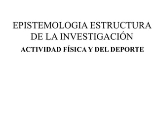 ACTIVIDAD FÍSICA Y DEL DEPORTE
EPISTEMOLOGIA ESTRUCTURA
DE LA INVESTIGACIÓN
 