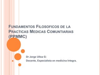 FUNDAMENTOS FILOSOFICOS DE LA
PRACTICAS MEDICAS COMUNTIARIAS
(PPMMC)



        Dr Jorge Ulloa G:
        Docente, Especialista en medicina Integra.
 