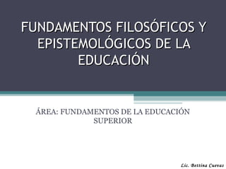FUNDAMENTOS FILOSÓFICOS Y
  EPISTEMOLÓGICOS DE LA
        EDUCACIÓN


 ÁREA: FUNDAMENTOS DE LA EDUCACIÓN
             SUPERIOR




                                Lic. Bettina Cuevas
 