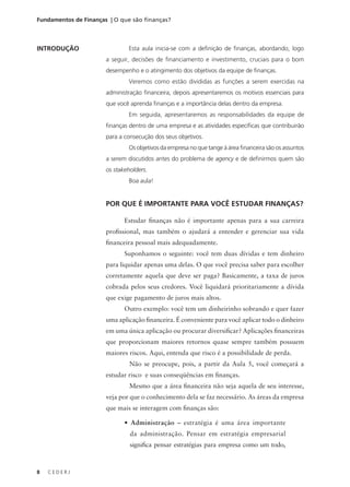 8 C E D E R J
Fundamentos de Finanças | O que são finanças?
INTRODUÇÃO Esta aula inicia-se com a definição de finanças, abordando, logo
a seguir, decisões de financiamento e investimento, cruciais para o bom
desempenho e o atingimento dos objetivos da equipe de finanças.
Veremos como estão divididas as funções a serem exercidas na
administração financeira, depois apresentaremos os motivos essenciais para
que você aprenda finanças e a importância delas dentro da empresa.
Em seguida, apresentaremos as responsabilidades da equipe de
finanças dentro de uma empresa e as atividades específicas que contribuirão
para a consecução dos seus objetivos.
Os objetivos da empresa no que tange à área financeira são os assuntos
a serem discutidos antes do problema de agency e de definirmos quem são
os stakeholders.
Boa aula!
POR QUE É IMPORTANTE PARA VOCÊ ESTUDAR FINANÇAS?
Estudar finanças não é importante apenas para a sua carreira
profissional, mas também o ajudará a entender e gerenciar sua vida
financeira pessoal mais adequadamente.
Suponhamos o seguinte: você tem duas dívidas e tem dinheiro
para liquidar apenas uma delas. O que você precisa saber para escolher
corretamente aquela que deve ser paga? Basicamente, a taxa de juros
cobrada pelos seus credores. Você liquidará prioritariamente a dívida
que exige pagamento de juros mais altos.
Outro exemplo: você tem um dinheirinho sobrando e quer fazer
uma aplicação financeira. É conveniente para você aplicar todo o dinheiro
em uma única aplicação ou procurar diversificar? Aplicações financeiras
que proporcionam maiores retornos quase sempre também possuem
maiores riscos. Aqui, entenda que risco é a possibilidade de perda.
Não se preocupe, pois, a partir da Aula 5, você começará a
estudar risco e suas conseqüências em finanças.
Mesmo que a área financeira não seja aquela de seu interesse,
veja por que o conhecimento dela se faz necessário. As áreas da empresa
que mais se interagem com finanças são:
• Administração – estratégia é uma área importante
da administração. Pensar em estratégia empresarial
significa pensar estratégias para empresa como um todo,
 