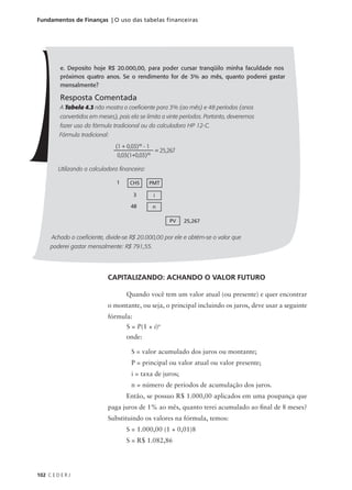 102 C E D E R J
Fundamentos de Finanças | O uso das tabelas financeiras
e. Deposito hoje R$ 20.000,00, para poder cursar tranqüilo minha faculdade nos
próximos quatro anos. Se o rendimento for de 3% ao mês, quanto poderei gastar
mensalmente?
Resposta Comentada
A Tabela 4.3 não mostra o coeficiente para 3% (ao mês) e 48 períodos (anos
convertidos em meses), pois ela se limita a vinte períodos. Portanto, deveremos
fazer uso da fórmula tradicional ou da calculadora HP 12-C.
Fórmula tradicional:
Utilizando a calculadora financeira:
Achado o coeficiente, divide-se R$ 20.000,00 por ele e obtém-se o valor que
poderei gastar mensalmente: R$ 791,55.
(1 + 0,03)48
- 1
0,03(1+0,03)48
= 25,267
1 CHS PMT
3 i
48 n
25,267
PV
CAPITALIZANDO: ACHANDO O VALOR FUTURO
Quando você tem um valor atual (ou presente) e quer encontrar
o montante, ou seja, o principal incluindo os juros, deve usar a seguinte
fórmula:
onde:
S = valor acumulado dos juros ou montante;
P = principal ou valor atual ou valor presente;
i = taxa de juros;
n = número de períodos de acumulação dos juros.
Então, se possuo R$ 1.000,00 aplicados em uma poupança que
paga juros de 1% ao mês, quanto terei acumulado ao final de 8 meses?
Substituindo os valores na fórmula, temos:
S = 1.000,00 (1 + 0,01)8
S = R$ 1.082,86
S = P(1 + i)n
 