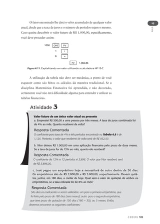 C E D E R J 105
AULA
4
O fator encontrado lhe dará o valor acumulado de qualquer valor
atual, desde que a taxa de juros e o número de períodos sejam o mesmo.
Caso queira descobrir o valor futuro de R$ 1.000,00, especificamente,
você deve proceder assim:
1000 CHS PV
1 i
8 n
1.082,86
FV
A utilização da tabela não deve ser mecânica, a ponto de você
esquecer como são feitos os cálculos da maneira tradicional. Se a
disciplina Matemática Financeira foi aprendida, e não decorada,
certamente você não terá dificuldade alguma para entender e utilizar as
tabelas financeiras.
Figura 4.11: Capitalizando um valor utilizando a calculadora HP 12-C.
Atividade 3
Valor futuro de um único valor atual ou presente
a. Emprestei R$ 500,00 a uma pessoa por três meses. A taxa de juros combinada foi
de 4% ao mês. Quanto receberei de volta?
Resposta Comentada
O coeficiente para taxa de 4% e três períodos encontrado na Tabela 4.5 é de
1,125. Portanto, o valor que receberei de volta será de R$ 562,50.
b. Vitor deixou R$ 1.000,00 em uma aplicação financeira pelo prazo de doze meses.
Se a taxa de juros for de 12% ao mês, quanto ele receberá?
Resposta Comentada
O coeficiente de 12% e 12 períodos é 3,896. O valor que Vitor receberá será
de R$ 3.896,00.
c. José pegou um empréstimo hoje e necessitará de outro dentro de 30 dias.
Os empréstimos são de R$ 2.000,00 e R$ 3.000,00, respectivamente. Deverá quitá-
los, juntos, em 180 dias, a contar de hoje. Qual será o valor de quitação de ambos os
empréstimos, se a taxa cobrada for de 8% ao mês?
Resposta Comentada
São dois os coeficientes a serem utilizados: um para o primeiro empréstimo, que
foi feito pelo prazo de 180 dias (seis meses); outro para o segundo empréstimo,
que teve prazo de quitação de 150 dias (180 – 30), ou 5 meses. Então,
devemos encontrar os seguintes coeficientes:
 
