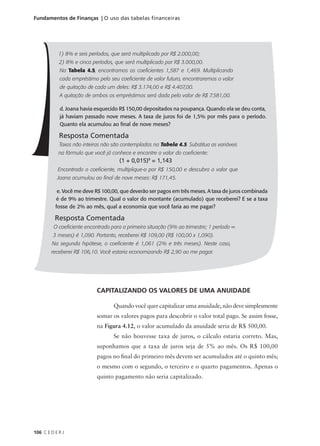 106 C E D E R J
Fundamentos de Finanças | O uso das tabelas financeiras
1) 8% e seis períodos, que será multiplicado por R$ 2.000,00;
2) 8% e cinco períodos, que será multiplicado por R$ 3.000,00.
Na Tabela 4.5, encontramos os coeficientes 1,587 e 1,469. Multiplicando
cada empréstimo pelo seu coeficiente de valor futuro, encontraremos o valor
de quitação de cada um deles: R$ 3.174,00 e R$ 4.407,00.
A quitação de ambos os empréstimos será dada pelo valor de R$ 7.581,00.
d. Joana havia esquecido R$ 150,00 depositados na poupança. Quando ela se deu conta,
já haviam passado nove meses. A taxa de juros foi de 1,5% por mês para o período.
Quanto ela acumulou ao final de nove meses?
Resposta Comentada
Taxas não inteiras não são contempladas na Tabela 4.5. Substitua as variáveis
na fórmula que você já conhece e encontre o valor do coeficiente:
Encontrado o coeficiente, multiplique-o por R$ 150,00 e descubra o valor que
Joana acumulou ao final de nove meses: R$ 171,45.
e. Você me deve R$ 100,00, que deverão ser pagos em três meses. A taxa de juros combinada
é de 9% ao trimestre. Qual o valor do montante (acumulado) que receberei? E se a taxa
fosse de 2% ao mês, qual a economia que você faria ao me pagar?
Resposta Comentada
O coeficiente encontrado para a primeira situação (9% ao trimestre; 1 período =
3 meses) é 1,090. Portanto, receberei R$ 109,00 (R$ 100,00 x 1,090).
Na segunda hipótese, o coeficiente é 1,061 (2% e três meses). Neste caso,
receberei R$ 106,10. Você estaria economizando R$ 2,90 ao me pagar.
(1 + 0,015)9
= 1,143
CAPITALIZANDO OS VALORES DE UMA ANUIDADE
Quando você quer capitalizar uma anuidade, não deve simplesmente
somar os valores pagos para descobrir o valor total pago. Se assim fosse,
na Figura 4.12, o valor acumulado da anuidade seria de R$ 500,00.
Se não houvesse taxa de juros, o cálculo estaria correto. Mas,
suponhamos que a taxa de juros seja de 5% ao mês. Os R$ 100,00
pagos no final do primeiro mês devem ser acumulados até o quinto mês;
o mesmo com o segundo, o terceiro e o quarto pagamentos. Apenas o
quinto pagamento não seria capitalizado.
 