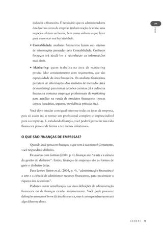 C E D E R J 9
AULA
1
inclusive a financeira. É necessário que os administradores
das diversas áreas da empresa tenham noção de como seus
negócios afetam os lucros, bem como saibam o que fazer
para aumentar sua lucratividade.
• Contabilidade: analistas financeiros fazem uso intenso
de informações prestadas pela Contabilidade. Conhecer
finanças irá ajudá-los a reconhecer as informações
mais úteis.
• Marketing: quem trabalha na área de marketing
precisa lidar constantemente com orçamentos, que são
especialidade da área financeira. Os analistas financeiros
precisam de informações dos analistas de mercado (área
de marketing) para tomar decisões corretas. Já a indústria
financeira costuma empregar profissionais de marketing
para auxiliar na venda de produtos financeiros (novas
contas bancárias, seguros, previdência privada etc.).
Você deve estudar com igual interesse todas as áreas da empresa,
pois só assim irá se tornar um profissional completo e imprescindível
para as empresas. E, estudando finanças, você poderá gerenciar sua vida
financeira pessoal de forma a ter menos infortúnios.
O QUE SÃO FINANÇAS DE EMPRESAS?
Quando você pensa em finanças, o que vem à sua mente? Certamente,
você responderá: dinheiro.
De acordo com Gitman (2004, p. 4), finanças são “a arte e a ciência
da gestão do dinheiro”. Então, finanças de empresas são as formas de
gerir o dinheiro delas.
Para Lemes Júnior et al. (2005, p. 4), “administração financeira é
a arte e a ciência de administrar recursos financeiros, para maximizar a
riqueza dos acionistas”.
Podemos notar semelhanças nas duas definições de administração
financeira ou de finanças citadas anteriormente. Você pode procurar
definiçõesemoutroslivrosdaáreafinanceira,masécertoquenãoencontrará
algo diferente disso.
 