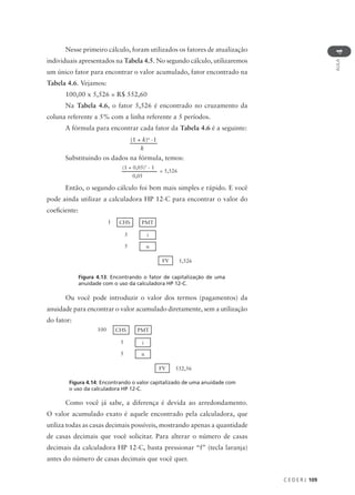 C E D E R J 109
AULA
4
Nesse primeiro cálculo, foram utilizados os fatores de atualização
individuais apresentados na Tabela 4.5. No segundo cálculo, utilizaremos
um único fator para encontrar o valor acumulado, fator encontrado na
Tabela 4.6. Vejamos:
100,00 x 5,526 = R$ 552,60
Na Tabela 4.6, o fator 5,526 é encontrado no cruzamento da
coluna referente a 5% com a linha referente a 5 períodos.
A fórmula para encontrar cada fator da Tabela 4.6 é a seguinte:
Substituindo os dados na fórmula, temos:
Então, o segundo cálculo foi bem mais simples e rápido. E você
pode ainda utilizar a calculadora HP 12-C para encontrar o valor do
coeficiente:
(1 + k)n
-1
k
(1 + 0,05)5
- 1
0,05
= 5,526
1 CHS PMT
5 i
5 n
5,526
FV
Figura 4.13: Encontrando o fator de capitalização de uma
anuidade com o uso da calculadora HP 12-C.
Ou você pode introduzir o valor dos termos (pagamentos) da
anuidade para encontrar o valor acumulado diretamente, sem a utilização
do fator:
100 CHS PMT
5 i
5 n
552,56
FV
Como você já sabe, a diferença é devida ao arredondamento.
O valor acumulado exato é aquele encontrado pela calculadora, que
utiliza todas as casas decimais possíveis, mostrando apenas a quantidade
de casas decimais que você solicitar. Para alterar o número de casas
decimais da calculadora HP 12-C, basta pressionar “f” (tecla laranja)
antes do número de casas decimais que você quer.
Figura 4.14: Encontrando o valor capitalizado de uma anuidade com
o uso da calculadora HP 12-C.
 