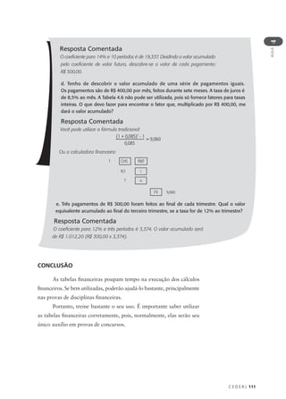 C E D E R J 111
AULA
4
Resposta Comentada
O coeficiente para 14% e 10 períodos é de 19,337. Dividindo o valor acumulado
pelo coeficiente de valor futuro, descobre-se o valor de cada pagamento:
R$ 500,00.
d. Tenho de descobrir o valor acumulado de uma série de pagamentos iguais.
Os pagamentos são de R$ 400,00 por mês, feitos durante sete meses. A taxa de juros é
de 8,5% ao mês. A Tabela 4.6 não pode ser utilizada, pois só fornece fatores para taxas
inteiras. O que devo fazer para encontrar o fator que, multiplicado por R$ 400,00, me
dará o valor acumulado?
Resposta Comentada
Você pode utilizar a fórmula tradicional:
Ou a calculadora financeira:
e. Três pagamentos de R$ 300,00 foram feitos ao final de cada trimestre. Qual o valor
equivalente acumulado ao final do terceiro trimestre, se a taxa for de 12% ao trimestre?
Resposta Comentada
O coeficiente para 12% e três períodos é 3,374. O valor acumulado será
de R$ 1.012,20 (R$ 300,00 x 3,374).
(1 + 0,085)7
- 1
0,085
= 9,060
1 CHS PMT
8,5 i
7 n
9,060
FV
CONCLUSÃO
As tabelas financeiras poupam tempo na execução dos cálculos
financeiros. Se bem utilizadas, poderão ajudá-lo bastante, principalmente
nas provas de disciplinas financeiras.
Portanto, treine bastante o seu uso. É importante saber utilizar
as tabelas financeiras corretamente, pois, normalmente, elas serão seu
único auxílio em provas de concursos.
 
