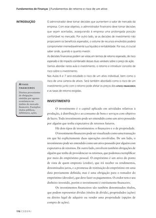 116 C E D E R J
Fundamentos de Finanças | Fundamentos de retorno e risco de um ativo
INTRODUÇÃO
ATIVOS
FINANCEIROS
Direitos provenientes
de obrigações
emitidas por agentes
econômicos no
âmbito do mercado
financeiro. Exemplos:
títulos públicos,
debêntures, ações.
O administrador deve tomar decisões que aumentem o valor de mercado da
empresa. Com esse objetivo, o administrador financeiro deve tomar decisões
que sejam acertadas, assegurando à empresa uma prolongada posição
confortável no mercado. Por outro lado, se as decisões de investimento não
propiciarem os benefícios esperados, o volume de recursos envolvidos poderá
comprometer irremediavelmente sua liquidez e rentabilidade. Por isso, é crucial
saber onde, quando e quanto investir.
As decisões financeiras podem ser vistas em termos de retorno esperado, de risco
esperado e do impacto combinado dessas duas variáveis sobre o preço da ação.
Vamos abordar nesta aula o investimento, o retorno e introduzir conceito de
risco sobre o investimento.
Nas Aulas 6 e 7 será estudado o risco de um ativo individual, bem como o
risco de uma carteira de ativos. Será também abordado como o risco de um
investimento junto com o retorno pode afetar os preços dos ATIVOS FINANCEIROS
e as taxas de retorno exigidas.
INVESTIMENTO
O investimento é o capital aplicado em atividades relativas à
produção, à distribuição e ao consumo de bens e serviços com objetivo
de lucro. Todo investimento pode ser entendido como um ativo possuído
por alguém que tenha expectativa de retornos futuros.
Há dois tipos de investimentos: o financeiro e o de propriedade.
Oinvestimentofinanceiropodeservisualizadocomoumatransação
em que há explicitamente duas operações envolvidas. De um lado, o
investimento pode ser entendido como um ativo possuído por alguém com
expectativa de retornos. De outro lado, envolvem também obrigações de
alguém que tenha de providenciar os retornos, que podemos exemplificar
por meio do empréstimo pessoal. O empréstimo é um ativo do ponto
de vista de quem empresta (credor), que irá receber os rendimentos,
denominados juros, e a promessa de restituição do empréstimo em uma
data previamente definida; mas é uma obrigação para o tomador do
empréstimo (devedor), que deve fazer os pagamentos. O credor tem o seu
dinheiro investido, porém o investimento é estritamente financeiro.
Os investimentos financeiros são também denominados títulos,
que podem representar dívidas (títulos de dívida), propriedades (ações)
ou direito legal de adquirir ou vender uma propriedade (opções de
compra de ações).
 