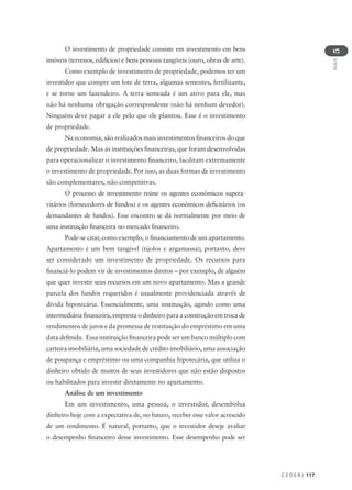C E D E R J 117
AULA
5
O investimento de propriedade consiste em investimento em bens
imóveis (terrenos, edifícios) e bens pessoais tangíveis (ouro, obras de arte).
Como exemplo de investimento de propriedade, podemos ter um
investidor que compre um lote de terra, algumas sementes, fertilizante,
e se torne um fazendeiro. A terra semeada é um ativo para ele, mas
não há nenhuma obrigação correspondente (não há nenhum devedor).
Ninguém deve pagar a ele pelo que ele plantou. Esse é o investimento
de propriedade.
Na economia, são realizados mais investimentos financeiros do que
de propriedade. Mas as instituições financeiras, que foram desenvolvidas
para operacionalizar o investimento financeiro, facilitam extremamente
o investimento de propriedade. Por isso, as duas formas de investimento
são complementares, não competitivas.
O processo de investimento reúne os agentes econômicos supera-
vitários (fornecedores de fundos) e os agentes econômicos deficitários (os
demandantes de fundos). Esse encontro se dá normalmente por meio de
uma instituição financeira no mercado financeiro.
Pode-se citar, como exemplo, o financiamento de um apartamento.
Apartamento é um bem tangível (tijolos e argamassa); portanto, deve
ser considerado um investimento de propriedade. Os recursos para
financiá-lo podem vir de investimentos diretos – por exemplo, de alguém
que quer investir seus recursos em um novo apartamento. Mas a grande
parcela dos fundos requeridos é usualmente providenciada através de
dívida hipotecária. Essencialmente, uma instituição, agindo como uma
intermediária financeira, empresta o dinheiro para a construção em troca de
rendimentos de juros e da promessa de restituição do empréstimo em uma
data definida. Essa instituição financeira pode ser um banco múltiplo com
carteira imobiliária, uma sociedade de crédito imobiliário, uma associação
de poupança e empréstimo ou uma companhia hipotecária, que utiliza o
dinheiro obtido de muitos de seus investidores que não estão dispostos
ou habilitados para investir diretamente no apartamento.
Análise de um investimento
Em um investimento, uma pessoa, o investidor, desembolsa
dinheiro hoje com a expectativa de, no futuro, receber esse valor acrescido
de um rendimento. É natural, portanto, que o investidor deseje avaliar
o desempenho financeiro desse investimento. Esse desempenho pode ser
 