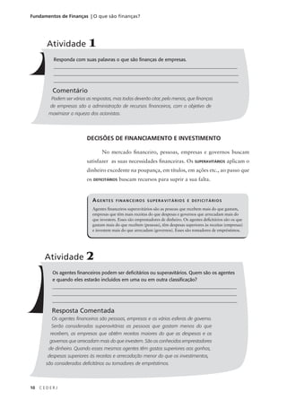 10 C E D E R J
Fundamentos de Finanças | O que são finanças?
AGENTES FINANCEIROS SUPERAVITÁRIOS E DEFICITÁRIOS
Agentes financeiros superavitários são as pessoas que recebem mais do que gastam,
empresas que têm mais receitas do que despesas e governos que arrecadam mais do
que investem. Esses são emprestadores de dinheiro. Os agentes deficitários são os que
gastam mais do que recebem (pessoas), têm despesas superiores às receitas (empresas)
e investem mais do que arrecadam (governos). Esses são tomadores de empréstimos.
Responda com suas palavras o que são finanças de empresas.
______________________________________________________________________________
______________________________________________________________________________
_____________________________________________________________________________
Comentário
Podem ser várias as respostas, mas todas deverão citar, pelo menos, que finanças
de empresas são a administração de recursos financeiros, com o objetivo de
maximizar a riqueza dos acionistas.
Atividade 1
DECISÕES DE FINANCIAMENTO E INVESTIMENTO
No mercado financeiro, pessoas, empresas e governos buscam
satisfazer as suas necessidades financeiras. Os SUPERAVITÁRIOS aplicam o
dinheiro excedente na poupança, em títulos, em ações etc., ao passo que
os DEFICITÁRIOS buscam recursos para suprir a sua falta.
Os agentes financeiros podem ser deficitários ou superavitários. Quem são os agentes
e quando eles estarão incluídos em uma ou em outra classificação?
_____________________________________________________________________________
______________________________________________________________________________
_____________________________________________________________________________
Resposta Comentada
Os agentes financeiros são pessoas, empresas e as várias esferas de governo.
Serão consideradas superavitárias as pessoas que gastam menos do que
recebem, as empresas que obtêm receitas maiores do que as despesas e os
governos que arrecadam mais do que investem. São os conhecidos emprestadores
de dinheiro. Quando esses mesmos agentes têm gastos superiores aos ganhos,
despesas superiores às receitas e arrecadação menor do que os investimentos,
são considerados deficitários ou tomadores de empréstimos.
Atividade 2
 