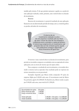 118 C E D E R J
Fundamentos de Finanças | Fundamentos de retorno e risco de um ativo
Quantidade de ações
Preço final da ação
Preço inicial do ativo
Total aplicado
Total recebido
50 ações
$ 44,00
$ 40,00
$ 40,00 × 50 ações = $ 2.000,00
$ 44,00 × 50 ações = $ 2.200,00
medido pelo retorno. É ele que permite mensurar o ganho ou a perda de
uma aplicação realizada, sendo, portanto, uma variável-chave na decisão
de investimento.
Retorno
Retorno de investimento é o possível resultado de uma aplicação
financeira em um determinado período de tempo, isto é, o total de ganhos
ou perdas advindos do investimento.
O retorno de um
investimento realizado no ativo
de uma empresa é avaliado pelo seu fluxo
de caixa. O fluxo de caixa de uma empresa é
a diferença entre a entrada e a saída de dinheiro.
O retorno que exigimos de um investimento real
proposto deve ser tão rentável quanto aquele
que poderíamos conseguir adquirindo
ativos financeiros de igual risco.
!
!
O retorno é uma variável-chave na decisão de investimento, pois
permite ao investidor comparar os resultados reais ou esperados de várias
aplicações com os níveis de retorno que ele espera obter.
Para comparar o resultado de um investimento, o investidor deve
medir o retorno real ou esperado. Esse resultado pode ser expresso em
termos monetários ou em percentual.
Exemplo: Suponha que Maria tenha comprado 50 ações da
empresa Alpha por $ 40,00 cada uma. O investimento total de Maria
foi, portanto, igual a $ 2.000,00. No final do ano, Maria vende as ações
por $ 44,00 cada uma, num total de $ 2.200,00.
 