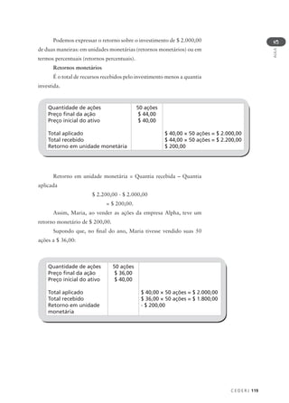 C E D E R J 119
AULA
5
Quantidade de ações
Preço final da ação
Preço inicial do ativo
Total aplicado
Total recebido
Retorno em unidade monetária
50 ações
$ 44,00
$ 40,00
$ 40,00 × 50 ações = $ 2.000,00
$ 44,00 × 50 ações = $ 2.200,00
$ 200,00
Podemos expressar o retorno sobre o investimento de $ 2.000,00
de duas maneiras: em unidades monetárias (retornos monetários) ou em
termos percentuais (retornos percentuais).
Retornos monetários
É o total de recursos recebidos pelo investimento menos a quantia
investida.
Retorno em unidade monetária = Quantia recebida – Quantia
aplicada
$ 2.200,00 - $ 2.000,00
= $ 200,00.
Assim, Maria, ao vender as ações da empresa Alpha, teve um
retorno monetário de $ 200,00.
Supondo que, no final do ano, Maria tivesse vendido suas 50
ações a $ 36,00:
Quantidade de ações
Preço final da ação
Preço inicial do ativo
Total aplicado
Total recebido
Retorno em unidade
monetária
50 ações
$ 36,00
$ 40,00
$ 40,00 × 50 ações = $ 2.000,00
$ 36,00 × 50 ações = $ 1.800,00
- $ 200,00
 