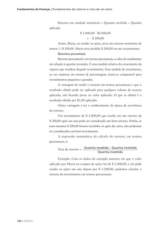 120 C E D E R J
Fundamentos de Finanças | Fundamentos de retorno e risco de um ativo
Retorno em unidade monetária = Quantia recebida – Quantia
aplicada
$ 1.800,00 - $2.000,00
= - $ 200,00
Assim, Maria, ao vender as ações, teria um retorno monetário de
menos (-) $ 200,00. Maria teria perdido $ 200,00 em seu investimento.
Retornos percentuais
Retorno percentual é, em termos percentuais, o valor do rendimento
em relação à quantia investida. É uma medida relativa do crescimento da
riqueza que resultou daquele investimento. Essa medida de crescimento,
ao ser expressa em termos de percentagem, torna-se comparável para
investimentos pequenos e grandes.
A vantagem de medir o retorno em termos percentuais é que o
resultado obtido pode ser aplicado para qualquer volume de recurso
aplicado, não ficando preso ao valor aplicado. O que se obtém é o
resultado obtido por $1,00 aplicado.
Outra vantagem é ter o conhecimento da época de ocorrência
do retorno.
Um investimento de $ 2.000,00 que resulte em um retorno de
$ 200,00 após um ano pode ser considerado um bom retorno. Porém, se
esses mesmos $ 200,00 fossem recebidos só após dez anos, não poderiam
ser considerados um bom investimento.
A expressão matemática do cálculo do retorno, em termos
percentuais, é:
Taxa de retorno =
Exemplo: Com os dados do exemplo anterior, em que o valor
aplicado por Maria na compra de ações foi de $ 2.000,00, e ela pôde
vender as ações um ano depois por $ 2.200,00, podemos calcular o
retorno do investimento em termos percentuais:
Quantia recebida – Quantia investida
Quantia investida
 