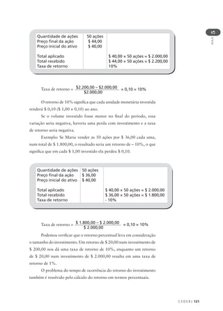 C E D E R J 121
AULA
5
Quantidade de ações
Preço final da ação
Preço inicial do ativo
Total aplicado
Total recebido
Taxa de retorno
50 ações
$ 44,00
$ 40,00
$ 40,00 × 50 ações = $ 2.000,00
$ 44,00 × 50 ações = $ 2.200,00
10%
Taxa de retorno =
O retorno de 10% significa que cada unidade monetária investida
renderá $ 0,10 ($ 1,00 × 0,10) ao ano.
Se o volume investido fosse menor no final do período, essa
variação seria negativa, haveria uma perda com investimento e a taxa
de retorno seria negativa.
Exemplo: Se Maria vender as 50 ações por $ 36,00 cada uma,
num total de $ 1.800,00, o resultado seria um retorno de – 10%, o que
significa que em cada $ 1,00 investido ela perdeu $ 0,10.
$2.200,00 – $2.000,00
$2.000,00
= 0,10 = 10%
Quantidade de ações
Preço final da ação
Preço inicial do ativo
Total aplicado
Total recebido
Taxa de retorno
50 ações
$ 36,00
$ 40,00
$ 40,00 × 50 ações = $ 2.000,00
$ 36,00 × 50 ações = $ 1.800,00
- 10%
Taxa de retorno =
Podemos verificar que o retorno percentual leva em consideração
o tamanho do investimento. Um retorno de $ 20,00 num investimento de
$ 200,00 nos dá uma taxa de retorno de 10%, enquanto um retorno
de $ 20,00 num investimento de $ 2.000,00 resulta em uma taxa de
retorno de 1%.
O problema do tempo de ocorrência do retorno do investimento
também é resolvido pelo cálculo do retorno em termos percentuais.
$ 1.800,00 – $ 2.000,00
$ 2.000,00
= 0,10 = 10%
 