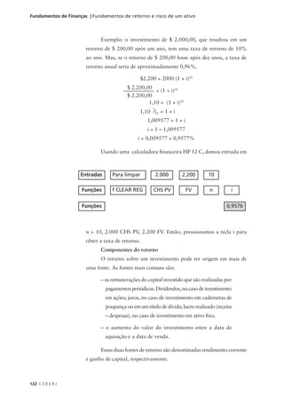 122 C E D E R J
Fundamentos de Finanças | Fundamentos de retorno e risco de um ativo
Exemplo: o investimento de $ 2.000,00, que resultou em um
retorno de $ 200,00 após um ano, tem uma taxa de retorno de 10%
ao ano. Mas, se o retorno de $ 200,00 fosse após dez anos, a taxa de
retorno anual seria de aproximadamente 0,96%.
$2.200 = 2000 (1 + i)10
= (1 + i)10
1,10 = (1 + i)10
= 1 + i
1,009577 = 1 + i
i = 1 – 1,009577
i = 0,009577 = 0,9577%
Usando uma calculadora financeira HP 12 C, damos entrada em
n = 10, 2.000 CHS PV, 2.200 FV. Então, pressionamos a tecla i para
obter a taxa de retorno.
Componentes do retorno
O retorno sobre um investimento pode ter origem em mais de
uma fonte. As fontes mais comuns são:
– as remunerações do capital investido que são realizadas por
pagamentosperiódicos.Dividendos,nocasodeinvestimento
em ações; juros, no caso de investimento em cadernetas de
poupança ou em um título de dívida; lucro realizado (receita
– despesas), no caso de investimento em ativo fixo.
– o aumento do valor do investimento entre a data de
aquisição e a data de venda.
Essas duas fontes de retorno são denominadas rendimento corrente
e ganho de capital, respectivamente.
Entradas Para limpar 2.000 2.200 10
Funções f CLEAR REG CHS PV FV n i
Funções 0,9576
$ 2.200,00
$ 2.200,00
1,10
1
10
 