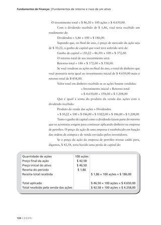 124 C E D E R J
Fundamentos de Finanças | Fundamentos de retorno e risco de um ativo
O investimento total = $ 46,50 × 100 ações = $ 4.650,00.
Com o dividendo recebido de $ 1,86, você teria recebido um
rendimento de:
Dividendos = 1,86 × 100 = $ 186,00.
Supondo que, no final do ano, o preço de mercado da ação seja
de $ 50,22, o ganho de capital que você terá auferido será de:
Ganho de capital = (50,22 – 46,50) × 100 = $ 372,00.
O retorno total de seu investimento será:
Retorno total = 186 + $ 372,00 = $ 558,00.
Se você vendesse as ações no final do ano, o total de dinheiro que
você possuiria seria igual ao investimento inicial de $ 4.650,00 mais o
retorno total de $ 458,00.
Valor total em dinheiro recebido se as ações fossem vendidas:
= Investimento inicial + Retorno total
= $ 4.650,00 + 558,00 = $ 5.208,00
Que é igual à soma do produto da venda das ações com o
dividendo recebido:
Produto da venda das ações + Dividendos
= $ 50,22 × 100 + $ 186,00 = $ 5.022,00 + $ 186,00 = $ 5.208,00
Tanto o ganho de capital como o dividendo fazem parte do retorno
que os acionistas exigem para continuar aplicando dinheiro na empresa
de petróleo. O preço da ação de uma empresa é estabelecido em função
das ordens de compra e de venda enviadas pelos investidores.
Se o preço da ação da empresa de petróleo tivesse caído para,
digamos, $ 42,58, teria havido uma perda de capital de:
Quantidade de ações
Preço final da ação
Preço inicial do ativo
Receita do período
Receita total recebida
Total aplicado
Total recebido pela venda das ações
100 ações
$ 42,58
$ 46,50
$ 1,86
$ 1,86 × 100 ações = $ 186,00
$ 46,50 × 100 ações = $ 4.650,00
$ 42,58 × 100 ações = $ 4.258,00
 