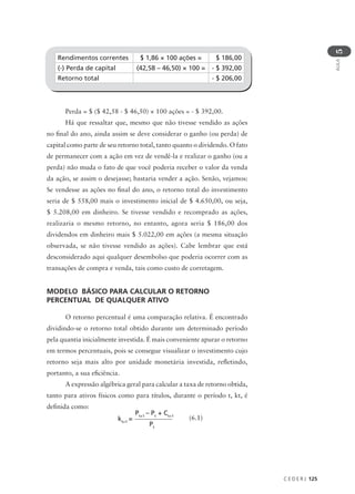 C E D E R J 125
AULA
5
Rendimentos correntes $ 1,86 × 100 ações = $ 186,00
(-) Perda de capital (42,58 – 46,50) × 100 = - $ 392,00
Retorno total - $ 206,00
Perda = $ ($ 42,58 - $ 46,50) × 100 ações = - $ 392,00.
Há que ressaltar que, mesmo que não tivesse vendido as ações
no final do ano, ainda assim se deve considerar o ganho (ou perda) de
capital como parte de seu retorno total, tanto quanto o dividendo. O fato
de permanecer com a ação em vez de vendê-la e realizar o ganho (ou a
perda) não muda o fato de que você poderia receber o valor da venda
da ação, se assim o desejasse; bastaria vender a ação. Senão, vejamos:
Se vendesse as ações no final do ano, o retorno total do investimento
seria de $ 558,00 mais o investimento inicial de $ 4.650,00, ou seja,
$ 5.208,00 em dinheiro. Se tivesse vendido e recomprado as ações,
realizaria o mesmo retorno, no entanto, agora seria $ 186,00 dos
dividendos em dinheiro mais $ 5.022,00 em ações (a mesma situação
observada, se não tivesse vendido as ações). Cabe lembrar que está
desconsiderado aqui qualquer desembolso que poderia ocorrer com as
transações de compra e venda, tais como custo de corretagem.
MODELO BÁSICO PARA CALCULAR O RETORNO
PERCENTUAL DE QUALQUER ATIVO
O retorno percentual é uma comparação relativa. É encontrado
dividindo-se o retorno total obtido durante um determinado período
pela quantia inicialmente investida. É mais conveniente apurar o retorno
em termos percentuais, pois se consegue visualizar o investimento cujo
retorno seja mais alto por unidade monetária investida, refletindo,
portanto, a sua eficiência.
A expressão algébrica geral para calcular a taxa de retorno obtida,
tanto para ativos físicos como para títulos, durante o período t, kt, é
definida como:
Pt+1
– Pt
+ Ct+1
Pt
kt+1
= (6.1)
 