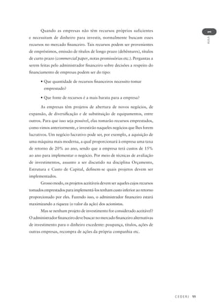 C E D E R J 11
AULA
1
Quando as empresas não têm recursos próprios suficientes
e necessitam de dinheiro para investir, normalmente buscam esses
recursos no mercado financeiro. Tais recursos podem ser provenientes
de empréstimos, emissão de títulos de longo prazo (debêntures), títulos
de curto prazo (commercial paper, notas promissórias etc.). Perguntas a
serem feitas pelo administrador financeiro sobre decisões a respeito do
financiamento de empresas podem ser do tipo:
• Que quantidade de recursos financeiros necessito tomar
emprestado?
• Que fonte de recursos é a mais barata para a empresa?
As empresas têm projetos de abertura de novos negócios, de
expansão, de diversificação e de substituição de equipamentos, entre
outros. Para que isso seja possível, elas tomarão recursos emprestados,
como vimos anteriormente, e investirão naqueles negócios que lhes forem
lucrativos. Um negócio lucrativo pode ser, por exemplo, a aquisição de
uma máquina mais moderna, a qual proporcionará à empresa uma taxa
de retorno de 20% ao ano, sendo que a empresa terá custos de 15%
ao ano para implementar o negócio. Por meio de técnicas de avaliação
de investimentos, assunto a ser discutido na disciplina Orçamento,
Estrutura e Custo de Capital, definem-se quais projetos devem ser
implementados.
Grosso modo, os projetos aceitáveis devem ser aqueles cujos recursos
tomados emprestados para implementá-los tenham custo inferior ao retorno
proporcionado por eles. Fazendo isso, o administrador financeiro estará
maximizando a riqueza (o valor da ação) dos acionistas.
Mas se nenhum projeto de investimento for considerado aceitável?
Oadministradorfinanceirodevebuscarnomercadofinanceiroalternativas
de investimento para o dinheiro excedente: poupança, títulos, ações de
outras empresas, recompra de ações da própria companhia etc.
 