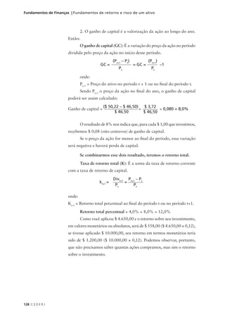 128 C E D E R J
Fundamentos de Finanças | Fundamentos de retorno e risco de um ativo
2. O ganho de capital é a valorização da ação ao longo do ano.
Então:
O ganho de capital (GC): É a variação do preço da ação no período
dividida pelo preço da ação no início desse período.
onde:
Pt+1
= Preço do ativo no período t + 1 ou no final do período t.
Sendo Pt+1
o preço da ação no final do ano, o ganho de capital
poderá ser assim calculado:
Ganho de capital = = = 0,080 = 8,0%
O resultado de 8% nos indica que, para cada $ 1,00 que investimos,
recebemos $ 0,08 (oito centavos) de ganho de capital.
Se o preço da ação for menor ao final do período, essa variação
será negativa e haverá perda de capital.
Se combinarmos esse dois resultado, teremos o retorno total.
Taxa de retorno total (K): É a soma da taxa de retorno corrente
com a taxa de retorno de capital.
GC = = GC = –1
(Pt+1
– Pt
)
Pt
(Pt+1
)
Pt
($ 50,22 – $ 46,50)
$ 46,50
$ 3,72
$ 46,50
kt+1
= =
Divt+1
Pt
Pt+1
– Pt
Pt
onde:
Kt+1
= Retorno total percentual ao final do período t ou no período t+1.
Retorno total percentual = 4,0% + 8,0% = 12,0%
Como você aplicou $ 4.650,00 e o retorno sobre seu investimento,
em valores monetários ou absolutos, será de $ 558,00 ($ 4.650,00 × 0,12),
se tivesse aplicado $ 10.000,00, seu retorno em termos monetários teria
sido de $ 1.200,00 ($ 10.000,00 × 0,12). Podemos observar, portanto,
que não precisamos saber quantas ações compramos, mas sim o retorno
sobre o investimento.
 