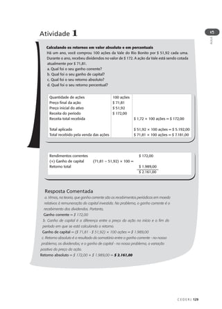 C E D E R J 129
AULA
5
Calculando os retornos em valor absoluto e em percentuais
Há um ano, você comprou 100 ações da Vale do Rio Bonito por $ 51,92 cada uma.
Durante o ano, recebeu dividendos no valor de $ 172. A ação da Vale está sendo cotada
atualmente por $ 71,81.
a. Qual foi o seu ganho corrente?
b. Qual foi o seu ganho de capital?
c. Qual foi o seu retorno absoluto?
d. Qual foi o seu retorno percentual?
Resposta Comentada
a. Vimos, na teoria, que ganho corrente são os recebimentos periódicos em moeda
relativos à remuneração do capital investido. No problema, o ganho corrente é o
recebimento dos dividendos. Portanto,
Ganho corrente = $ 172,00
b. Ganho de capital é a diferença entre o preço da ação no início e o fim do
período em que se está calculando o retorno.
Ganho de capital = ($ 71,81 - $ 51,92) × 100 ações = $ 1.989,00
c. Retorno absoluto é a resultado do somatório entre o ganho corrente - no nosso
problema, os dividendos; e o ganho de capital - no nosso problema, a variação
positiva do preço da ação.
Retorno absoluto = $ 172,00 + $ 1.989,00 = $ 2.161,00
Atividade 1
Quantidade de ações
Preço final da ação
Preço inicial do ativo
Receita do período
Receita total recebida
Total aplicado
Total recebido pela venda das ações
100 ações
$ 71,81
$ 51,92
$ 172,00
$ 1,72 × 100 ações = $ 172,00
$ 51,92 × 100 ações = $ 5.192,00
$ 71,81 × 100 ações = $ 7.181,00
Rendimentos correntes
(+) Ganho de capital
Retorno total
(71,81 – 51,92) × 100 =
$ 172,00
$ 1.989,00
$ 2.161,00
 