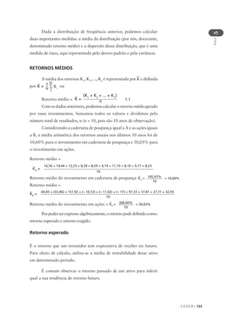 C E D E R J 133
AULA
5
Dada a distribuição de freqüência anterior, podemos calcular
duas importantes medidas: a média da distribuição (por nós, doravante,
denominado retorno médio) e a dispersão dessa distribuição, que é uma
medida de risco, aqui representada pelo desvio-padrão e pela variância.
RETORNOS MÉDIOS
A média dos retornos K1
, K2
, ..., Kn
é representada por K e definida
por K = ∑ Κι
1
n
n
i
ou
Retorno médio = K =
(K1
+ K2
+ ... + Kn
)
n 5.1
Com os dados anteriores, podemos calcular o retorno médio gerado
por esses investimentos. Somamos todos os valores e dividimos pelo
número total de resultados, n (n = 10, pois são 10 anos de observação).
Considerando a caderneta de poupança igual a A e as ações iguais
a B, a média aritmética dos retornos anuais nos últimos 10 anos foi de
10,60% para o investimento em caderneta de poupança e 30,03% para
o investimento em ações.
Retorno médio =
Retorno médio do investimento em caderneta de poupança
Retorno médio =
Retorno médio do investimento em ações =
Porpoderserexpressoalgebricamente,oretornopodedefinidocomo:
retorno esperado e retorno exigido.
Retorno esperado
É o retorno que um investidor tem expectativa de receber no futuro.
Para efeito de cálculo, utiliza-se a média de rentabilidade desse ativo
em determinado período.
É comum observar o retorno passado de um ativo para inferir
qual a sua tendência de retorno futuro.
KA
=
16,56 + 14,44 + 12,25 + 8,39 + 8,59 + 9,14 + 11,10 + 8,10 + 9,17 + 8,23
10
KA
= 105,97%
10
= 10,60%
KB
=
44,83 + (33,46) + 151,92 + (– 10,72) + (– 11,02) + (– 17) + 97,33 + 17,81 + 27,71 + 32,93
10
KB
= 300,00%
10
= 30,03%
 