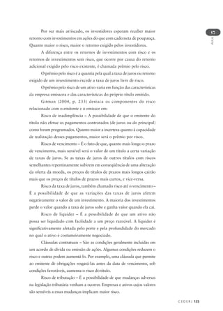 C E D E R J 135
AULA
5
Por ser mais arriscado, os investidores esperam receber maior
retorno com investimentos em ações do que com caderneta de poupança.
Quanto maior o risco, maior o retorno exigido pelos investidores.
A diferença entre os retornos de investimentos com risco e os
retornos de investimentos sem risco, que ocorre por causa do retorno
adicional exigido pelo risco existente, é chamada prêmio pelo risco.
O prêmio pelo risco é a quantia pela qual a taxa de juros ou retorno
exigido de um investimento excede a taxa de juros livre de risco.
O prêmio pelo risco de um ativo varia em função das características
da empresa emissora e das características do próprio título emitido.
Gitman (2004, p. 233) destaca os componentes do risco
relacionado com o emitente e o emissor em:
Risco de inadimplência – A possibilidade de que o emitente do
título não efetue os pagamentos contratados (de juros ou do principal)
como foram programados. Quanto maior a incerteza quanto à capacidade
de realização desses pagamentos, maior será o prêmio por risco.
Risco de vencimento – É o fato de que, quanto mais longo o prazo
de vencimento, mais sensível será o valor de um título a certa variação
de taxas de juros. Se as taxas de juros de outros títulos com riscos
semelhantes repentinamente subirem em conseqüência de uma alteração
da oferta da moeda, os preços de títulos de prazos mais longos cairão
mais que os preços de títulos de prazos mais curtos, e vice-versa.
Risco da taxa de juros, também chamado risco até o vencimento –
É a possibilidade de que as variações das taxas de juros afetem
negativamente o valor de um investimento. A maioria dos investimentos
perde o valor quando a taxa de juros sobe e ganha valor quando ela cai.
Risco de liquidez – É a possibilidade de que um ativo não
possa ser liquidado com facilidade a um preço razoável. A liquidez é
significativamente afetada pelo porte e pela profundidade do mercado
no qual o ativo é costumeiramente negociado.
Cláusulas contratuais – São as condições geralmente incluídas em
um acordo de dívida ou emissão de ações. Algumas condições reduzem o
risco e outras podem aumentá-lo. Por exemplo, uma cláusula que permite
ao emitente de obrigações resgatá-las antes da data de vencimento, sob
condições favoráveis, aumenta o risco do título.
Risco de tributação – É a possibilidade de que mudanças adversas
na legislação tributária venham a ocorrer. Empresas e ativos cujos valores
são sensíveis a essas mudanças implicam maior risco.
 