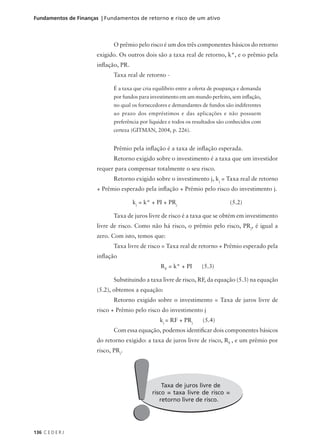 136 C E D E R J
Fundamentos de Finanças | Fundamentos de retorno e risco de um ativo
O prêmio pelo risco é um dos três componentes básicos do retorno
exigido. Os outros dois são a taxa real de retorno, k*, e o prêmio pela
inflação, PR.
Taxa real de retorno -
É a taxa que cria equilíbrio entre a oferta de poupança e demanda
por fundos para investimento em um mundo perfeito, sem inflação,
no qual os fornecedores e demandantes de fundos são indiferentes
ao prazo dos empréstimos e das aplicações e não possuem
preferência por liquidez e todos os resultados são conhecidos com
certeza (GITMAN, 2004, p. 226).
Prêmio pela inflação é a taxa de inflação esperada.
Retorno exigido sobre o investimento é a taxa que um investidor
requer para compensar totalmente o seu risco.
Retorno exigido sobre o investimento j, kj
= Taxa real de retorno
+ Prêmio esperado pela inflação + Prêmio pelo risco do investimento j.
kj
= k* + PI + PRj
(5.2)
Taxa de juros livre de risco é a taxa que se obtém em investimento
livre de risco. Como não há risco, o prêmio pelo risco, PRj
, é igual a
zero. Com isto, temos que:
Taxa livre de risco = Taxa real de retorno + Prêmio esperado pela
inflação
RF
= k* + PI (5.3)
Substituindo a taxa livre de risco, RF, da equação (5.3) na equação
(5.2), obtemos a equação:
Retorno exigido sobre o investimento = Taxa de juros livre de
risco + Prêmio pelo risco do investimento j
kj
= RF + PRj
(5.4)
Com essa equação, podemos identificar dois componentes básicos
do retorno exigido: a taxa de juros livre de risco, RF
, e um prêmio por
risco, PRj
.
Taxa de juros livre de
risco = taxa livre de risco =
retorno livre de risco.
!
!
 