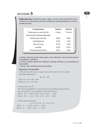 C E D E R J 137
AULA
5
Atividade 3
Prêmio pelo risco: Partindo dos dados a seguir, encontre a taxa real de retorno para
os títulos A e B, sabendo que eles foram emitidos por empresas diferentes no mesmo
período de tempo.
a. Sendo a atual taxa real de retorno igual a 4,0%, determine a taxa de retorno livre de
risco aplicável a cada título.
b. Calcule o prêmio total de risco atribuível à empresa emitente e às características do
título emitido.
c. Calcule a taxa nominal de juros de cada título.
Resposta Comentada
a. Taxa de retorno de risco, RF
, é igual à taxa real de retorno, k*, mais o prêmio
pela inflação esperada, PI:
RF
= k* + PI
Título A: RF
= 4% + 6% = 10%
Título B: RF
= 4% + 4% = 8%
b. Prêmio pelo risco, PR:
PR = risco de inadimplência + risco da taxa de juros (também chamado de “risco
até o vencimento”) + risco de liquidez + risco de vencimento
Título A: PR = 0,3% + 0,7% + 0,3% + 0,7% = 2,0%
Título B: PR = 1,5% + 1,8% + 0,7% + 1,0% = 5,0%
c. Taxa de retorno nominal, kj
kj
= k* + IP + PR ou kj
= RF
+ PR
Título A: kA
= 10,0% + 2,0% = 12,0%
Título B: kB
= 8,0% + 5,0% = 13,0%
Características
Tempo para o vencimento
Prêmio pela inflação esperada
Prêmio pelo risco de:
Inadimplência
Taxa de juros
Liquidez
Prazo de vencimento
Título A
5 anos
6,0%
0,3%
0,7%
0,3%
0,7%
Título B
15 anos
4,0%
1,5%
1,8%
0,7%
1,0%
 