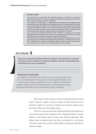 12 C E D E R J
Fundamentos de Finanças | O que são finanças?
Décadas perdidas
Você já deve ter ouvido falar das “décadas perdidas”, nas quais o crescimento
econômico brasileiro foi nulo ou negativo. Grande parte desse acontecimento se
deve à alta da inflação ocorrida no período.
Com inflação na “estratosfera”, o planejamento de longo prazo foi esquecido pelas
empresas, já que de nada adiantavam planejamentos por um longo período de tempo.
Como as empresas não podiam ter certeza dos fluxos de caixa gerados por um novo
investimento, preferiam aplicar no mercado financeiro para garantir a manutenção
do valor da moeda. Com isso, poucos investimentos foram feitos, principalmente na
modernização das empresas. Paulatinamente, elas deixaram de crescer.
Com a posse do presidente Fernando Collor de Mello e a abertura do mercado
brasileiro proporcionada pelo seu governo, as empresa brasileiras tiveram de reagir
rapidamente à invasão de empresas e produtos estrangeiros.
Com o Plano Real, colocado em prática durante a gestão do presidente Itamar Franco,
pelo então futuro presidente Fernando Henrique Cardoso, a inflação foi domada.
Com a inflação sob controle, as empresas puderam passar a fazer planejamentos
por longo prazo e a investir mais na modernização de suas fábricas.
Quando um projeto de investimento deve ser aceito por uma empresa? E se a empresa
não possuir nenhum projeto de investimento aceitável, quais são as alternativas para
investimento dos recursos excedentes?
_______________________________________________________________________________
_______________________________________________________________________________
_____________________________________________________________________________
Resposta Comentada
Um projeto de investimento deve ser aceito por uma empresa quando o custo
para sua implementação for menor do que o retorno proporcionado por ele. Se
a empresa possuir recursos excedentes e não tiver projetos de investimentos
aceitáveis, ela deve recorrer ao mercado financeiro, no qual encontrará uma série
de aplicações financeiras que lhe irão proporcionar algum rendimento.
Atividade 3
Retornando à idéia anterior, a tarefa do administrador financeiro
parece bastante simples: selecionar fontes de financiamento menos
onerosas e aplicar os recursos em projetos que tenham maiores taxas
de retorno. Mas não é tão simples assim...
Você vai ver que no fascinante mundo das finanças de empresas as
coisas são um pouco mais complexas. Para começar, geralmente existem
cálculos a serem feitos antes de tomar uma decisão importante. Não
adianta nada os cálculos terem sido feitos corretamente se você tomou
a decisão errada, bem como de nada adianta uma decisão baseada em
números errados.
 