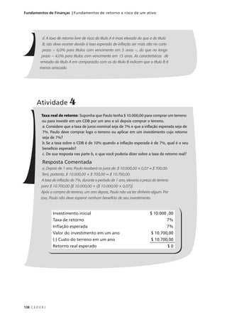 138 C E D E R J
Fundamentos de Finanças | Fundamentos de retorno e risco de um ativo
d. A taxa de retorno livre de risco do título A é mais elevada do que a do título
B; isto deve ocorrer devido à taxa esperada de inflação ser mais alta no curto
prazo – 6,0% para títulos com vencimento em 5 anos –, do que no longo
prazo – 4,0% para títulos com vencimento em 15 anos. As características de
emissão do título A em comparação com as do título B indicam que o título B é
menos arriscado.
Atividade 4
Taxa real de retorno: Suponha que Paulo tenha $ 10.000,00 para comprar um terreno
ou para investir em um CDB por um ano e só depois comprar o terreno.
a. Considere que a taxa de juros nominal seja de 7% e que a inflação esperada seja de
7%. Paulo deve comprar logo o terreno ou aplicar em um investimento cujo retorno
seja de 7%?
b. Se a taxa sobre o CDB é de 10% quando a inflação esperada é de 7%, qual é o seu
benefício esperado?
c. De sua resposta nas parte b, o que você poderia dizer sobre a taxa de retorno real?
Resposta Comentada
a. Depois de 1 ano, Paulo receberá os juros de: $ 10.000,00 × 0,07 = $ 700,00.
Terá, portanto, $ 10.000,00 + $ 700,00 = $ 10.700,00.
A taxa de inflação de 7%, durante o período de 1 ano, elevaria o preço do terreno
para $ 10.700,00 [$ 10.000,00 + ($ 10.000,00 × 0,07)].
Após a compra do terreno, um ano depois, Paulo não vai ter dinheiro algum. Por
isso, Paulo não deve esperar nenhum benefício de seu investimento.
Investimento inicial $ 10.000 ,00
Taxa de retorno 7%
Inflação esperada 7%
Valor do investimento em um ano $ 10.700,00
(-) Custo do terreno em um ano $ 10.700,00
Retorno real esperado $ 0
 