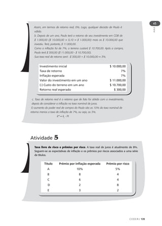C E D E R J 139
AULA
5
Assim, em termos de retorno real, 0%. Logo, qualquer decisão de Paulo é
válida.
b. Depois de um ano, Paulo terá o retorno de seu investimento em CDB de
$ 1.000,00 ($ 10.000,00 × 0,10 = $ 1.000,00) mais os $ 10.000,00 que
investiu. Terá, portanto, $ 11.000,00.
Como a inflação foi de 7%, o terreno custará $ 10.700,00. Após a compra,
Paulo terá $ 300,00 ($ 11.000,00 - $ 10.700,00).
Sua taxa real de retorno será : $ 300,00 ÷ $ 10.000,00 = 3%.
c. Taxa de retorno real é o retorno que de fato foi obtido com o investimento,
depois de considerar a inflação na taxa nominal de juros.
O aumento do poder real de compra do Paulo são os 10% da taxa nominal de
retorno menos a taxa de inflação de 7%, ou seja, os 3%.
k* = kj
- PI
Investimento inicial $ 10.000,00
Taxa de retorno 7%
Inflação esperada 7%
Valor do investimento em um ano $ 11.000,00
(-) Custo do terreno em um ano $ 10.700,00
Retorno real esperado $ 300,00
Atividade 5
Taxa livre de risco e prêmios por risco. A taxa real de juros é atualmente de 8%.
Seguem-se as expectativas de inflação e os prêmios por riscos associados a uma série
de títulos.
Título
A
B
C
D
E
Prêmio por inflação esperada
10%
8
6
2
3
Prêmio por risco
5%
4
4
8
2
 