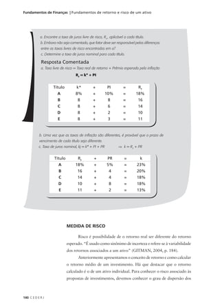 140 C E D E R J
Fundamentos de Finanças | Fundamentos de retorno e risco de um ativo
a. Encontre a taxa de juros livre de risco, RF
, aplicável a cada título.
b. Embora não seja comentado, que fator deve ser responsável pelas diferenças
entre as taxas livres de risco encontradas em a?
c. Determine a taxa de juros nominal para cada título.
Resposta Comentada
a. Taxa livre de risco = Taxa real de retorno + Prêmio esperado pela inflação
RF
= k* + PI
b. Uma vez que as taxas de inflação são diferentes, é provável que o prazo de
vencimento de cada título seja diferente.
c. Taxa de juros nominal, kj = k* + PI + PR ⇒ k = RF
+ PR
Título k* + PI = RF
A 8% + 10% = 18%
B 8 + 8 = 16
C 8 + 6 = 14
D 8 + 2 = 10
E 8 + 3 = 11
Título RF
+ PR = k
A 18% + 5% = 23%
B 16 + 4 = 20%
C 14 + 4 = 18%
D 10 + 8 = 18%
E 11 + 2 = 13%
MEDIDA DE RISCO
Risco é possibilidade de o retorno real ser diferente do retorno
esperado. “É usado como sinônimo de incerteza e refere-se à variabilidade
dos retornos associados a um ativo” (GITMAN, 2004, p. 184).
Anteriormente apresentamos o conceito de retorno e como calcular
o retorno médio de um investimento. Há que destacar que o retorno
calculado é o de um ativo individual. Para conhecer o risco associado às
propostas de investimentos, devemos conhecer o grau de dispersão dos
 