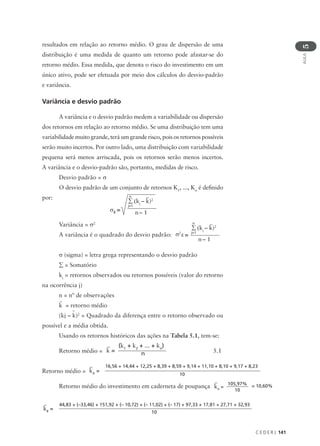 C E D E R J 141
AULA
5
resultados em relação ao retorno médio. O grau de dispersão de uma
distribuição é uma medida de quanto um retorno pode afastar-se do
retorno médio. Essa medida, que denota o risco do investimento em um
único ativo, pode ser efetuada por meio dos cálculos do desvio-padrão
e variância.
Variância e desvio padrão
A variância e o desvio padrão medem a variabilidade ou dispersão
dos retornos em relação ao retorno médio. Se uma distribuição tem uma
variabilidade muito grande, terá um grande risco, pois os retornos possíveis
serão muito incertos. Por outro lado, uma distribuição com variabilidade
pequena será menos arriscada, pois os retornos serão menos incertos.
A variância e o desvio-padrão são, portanto, medidas de risco.
Desvio padrão = σ
O desvio padrão de um conjunto de retornos K1
, ..., Kn
é definido
por:
Variância = σ2
A variância é o quadrado do desvio padrão:
σ (sigma) = letra grega representando o desvio padrão
∑ = Somatório
kj
= retornos observados ou retornos possíveis (valor do retorno
na ocorrência j)
n = nº de observações
k = retorno médio
(kj – k)2
= Quadrado da diferença entre o retorno observado ou
possível e a média obtida.
Usando os retornos históricos das ações na Tabela 5.1, tem-se:
Retorno médio = 5.1
Retorno médio =
Retorno médio do investimento em caderneta de poupança
σK
=
∑ (kj
– k)2
n
j=1
n – 1
∑ (kj
– k)2
n
j=1
n – 1
K
σ2
=
k =
(k1
+ k2
+ ... + kn
)
n
kA
=
16,56 + 14,44 + 12,25 + 8,39 + 8,59 + 9,14 + 11,10 + 8,10 + 9,17 + 8,23
10
kA
=
105,97%
10
= 10,60%
kB
=
44,83 + (–33,46) + 151,92 + (– 10,72) + (– 11,02) + (– 17) + 97,33 + 17,81 + 27,71 + 32,93
10
 