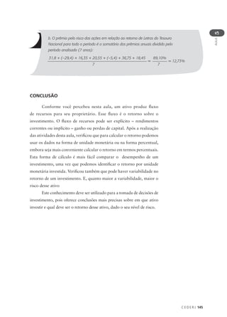 C E D E R J 145
AULA
5
b. O prêmio pelo risco das ações em relação ao retorno de Letras do Tesouro
Nacional para todo o período é o somatório dos prêmios anuais dividido pelo
período analisado (7 anos):
31,8 + (–29,4) + 16,35 + 20,55 + (–5,4) + 36,75 + 18,45
7
89,10%
7
= = 12,73%
CONCLUSÃO
Conforme você percebeu nesta aula, um ativo produz fluxo
de recursos para seu proprietário. Esse fluxo é o retorno sobre o
investimento. O fluxo de recursos pode ser explícito – rendimentos
correntes ou implícito – ganho ou perdas de capital. Após a realização
das atividades desta aula, verificou que para calcular o retorno podemos
usar os dados na forma de unidade monetária ou na forma percentual,
embora seja mais conveniente calcular o retorno em termos percentuais.
Esta forma de cálculo é mais fácil comparar o desempenho de um
investimento, uma vez que podemos identificar o retorno por unidade
monetária investida. Verificou também que pode haver variabilidade no
retorno de um investimento. E, quanto maior a variabilidade, maior o
risco desse ativo
Este conhecimento deve ser utilizado para a tomada de decisões de
investimento, pois oferece conclusões mais precisas sobre em que ativo
investir e qual deve ser o retorno desse ativo, dado o seu nível de risco.
 