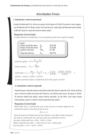 146 C E D E R J
Fundamentos de Finanças | Fundamentos de retorno e risco de um ativo
1. Calculando o retorno percentual
A ação da Belovale S.A. tinha um preço inicial igual a $ 32,50. Durante o ano, pagou
um dividendo de $ 1,50 por ação. Ao final do ano, cada ação da Belovale está cotada
a $47,50. Qual é a taxa de retorno desta ação?
Resposta Comentada
O retorno total de um investimento é a soma do ganho corrente mais o ganho de capital.
Ganho de capital =
Ganho corrente =
Ganho total = = =
0,04615 + 0,4615 = 0,5077 = 50,77%
O retorno percentual sobre o investimento de $ 47,50 é igual a 50,77%.
2. Calculando o retorno esperado
Suponha que a taxa de retorno atual das Letras do Tesouro seja de 12%. Você verificou
que o retorno médio da Letras do Tesouro, nos últimos dez anos, foi igual a 10,6%.
O retorno médio das ações, nesse mesmo período, foi de 29%. Com base nessas
informações, qual é o retorno atual esperado das ações?
Resposta Comentada
Prêmio pelo risco é a quantia pela qual a taxa de juros ou retorno exigido de um
investimento excede a taxa de juros livre de risco.
PRj
= kj
- RF
Títulos do governo são títulos livres de risco. Portanto, o que difere o título do governo
das ações é o prêmio pelo risco, visto que ações são investimento de risco.
Isto posto: Prêmio pelo risco = 29% - 10,6% = 18,4%.
Retorno esperado das ações = retorno livre de risco + prêmio pelo
risco das ações = 12% + 18,4% = 30,4%.
Atividades Finais
Ação
Preço atual do ativo
Preço inicial do ativo
Ganho corrente
Taxa de retorno
Pt+1
Pt
TDt+1
Kt+1
$ 47,50
$ 32,50
$ 1,50
50,77%
GC =
(Pt + 1
– Pt
)
Pt
TDt+1
=
Divt + 1
Pt
Kt+1
=
Divt + 1
Pt
Pt + 1 –
Pt
Pt
+ Kt+1
=
$ 1,50
$ 32,50
$ 47,50 – $ 32,50
$ 32,50
+
 