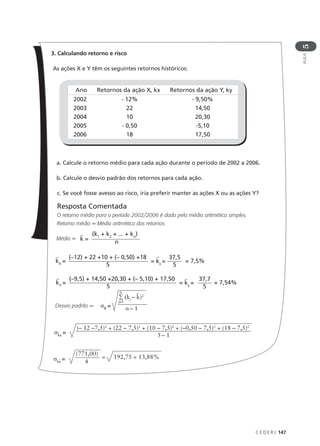 C E D E R J 147
AULA
5
3. Calculando retorno e risco
As ações X e Y têm os seguintes retornos históricos:
a. Calcule o retorno médio para cada ação durante o período de 2002 a 2006.
b. Calcule o desvio padrão dos retornos para cada ação.
c. Se você fosse avesso ao risco, iria preferir manter as ações X ou as ações Y?
Resposta Comentada
O retorno médio para o período 2002/2006 é dado pela média aritmética simples.
Retorno médio = Média aritmética dos retornos
Média =
Desvio padrão =
Ano Retornos da ação X, kx Retornos da ação Y, ky
2002
2003
2004
2005
2006
- 12%
22
10
- 0,50
18
- 9,50%
14,50
20,30
-5,10
17,50
k =
(k1
+ k2
+ ... + kn
)
n
σK
=
∑ (kj
– k)2
n
j=1
n – 1
kX
=
(–12) + 22 +10 + (– 0,50) +18
5
= kx
=
37,5
5
= 7,5%
kY
=
(–9,5) + 14,50 +20,30 + (– 5,10) + 17,50
5
= ky
=
37,7
5
= 7,54%
σkx
= 5 – 1
(– 12 –7,5)2
+ (22 – 7,5)2
+ (10 – 7,5)2
+ (–0,50 – 7,5)2
+ (18 – 7,5)2
σkx
= 4
(771,00)
= 192,75 = 13,88%
 