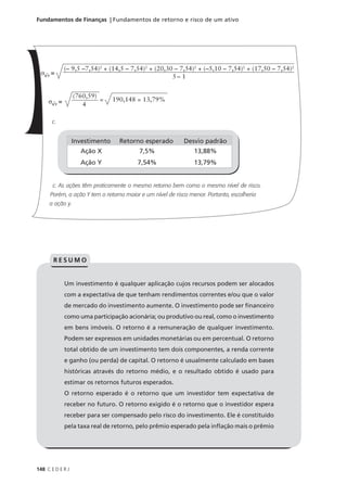 148 C E D E R J
Fundamentos de Finanças | Fundamentos de retorno e risco de um ativo
c.
c. As ações têm praticamente o mesmo retorno bem como o mesmo nível de risco.
Porém, a ação Y tem o retorno maior e um nível de risco menor. Portanto, escolheria
a ação y.
σKY
=
5 – 1
(– 9,5 –7,54)2
+ (14,5 – 7,54)2
+ (20,30 – 7,54)2
+ (–5,10 – 7,54)2
+ (17,50 – 7,54)2
σKY
= 4
(760,59)
= 190,148 = 13,79%
Investimento Retorno esperado Desvio padrão
Ação X
Ação Y
7,5%
7,54%
13,88%
13,79%
Um investimento é qualquer aplicação cujos recursos podem ser alocados
com a expectativa de que tenham rendimentos correntes e/ou que o valor
de mercado do investimento aumente. O investimento pode ser financeiro
como uma participação acionária; ou produtivo ou real, como o investimento
em bens imóveis. O retorno é a remuneração de qualquer investimento.
Podem ser expressos em unidades monetárias ou em percentual. O retorno
total obtido de um investimento tem dois componentes, a renda corrente
e ganho (ou perda) de capital. O retorno é usualmente calculado em bases
históricas através do retorno médio, e o resultado obtido é usado para
estimar os retornos futuros esperados.
O retorno esperado é o retorno que um investidor tem expectativa de
receber no futuro. O retorno exigido é o retorno que o investidor espera
receber para ser compensado pelo risco do investimento. Ele é constituído
pela taxa real de retorno, pelo prêmio esperado pela inflação mais o prêmio
R E S U M O
 