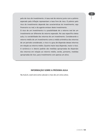 C E D E R J 149
AULA
5
INFORMAÇÃO SOBRE A PRÓXIMA AULA
Na Aula 6, você verá como calcular o risco de um único ativo.
pelo de risco do investimento. A taxa real de retorno junto com a prêmio
esperado pela inflação representam a taxa livre de risco. O prêmio pelo
risco do investimento depende das características do investimento, seja
financeiro ou real, e do agente emissor deste investimento.
O risco de um investimento é a possibilidade de o retorno real de um
investimento ser diferente do retorno esperado. No caso específico desta
aula, é a variabilidade dos retornos de um investimento. Considerando o
retorno médio de um investimento como a média aritmética dos retornos
de um período considerado, o risco é o grau de dispersão desses retornos
em relação ao retorno médio. Quanto maior essa dispersão, maior o risco.
A variância e o desvio padrão são medidas apropriadas da dispersão
dos retornos em relação ao retorno médio, sendo, portanto, medidas
apropriadas de risco, para investimento com apenas um ativo.
 