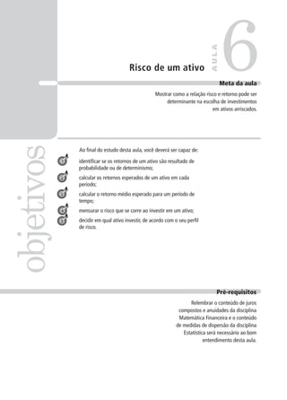 Risco de um ativo
Ao final do estudo desta aula, você deverá ser capaz de:
identificar se os retornos de um ativo são resultado de
probabilidade ou de determinismo;
calcular os retornos esperados de um ativo em cada
período;
calcular o retorno médio esperado para um período de
tempo;
mensurar o risco que se corre ao investir em um ativo;
decidir em qual ativo investir, de acordo com o seu perfil
de risco.
6
objetivos
A
U
L
A
Meta da aula
Mostrar como a relação risco e retorno pode ser
determinante na escolha de investimentos
em ativos arriscados.
1
2
3
4
5
Pré-requisitos
Relembrar o conteúdo de juros
compostos e anuidades da disciplina
Matemática Financeira e o conteúdo
de medidas de dispersão da disciplina
Estatística será necessário ao bom
entendimento desta aula.
 