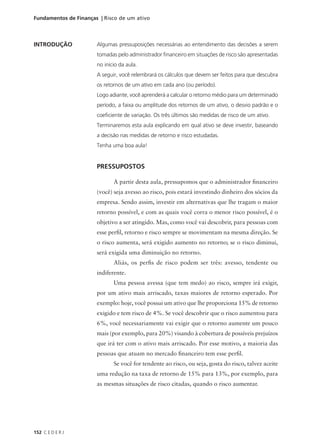 152 C E D E R J
Fundamentos de Finanças | Risco de um ativo
INTRODUÇÃO Algumas pressuposições necessárias ao entendimento das decisões a serem
tomadas pelo administrador financeiro em situações de risco são apresentadas
no início da aula.
A seguir, você relembrará os cálculos que devem ser feitos para que descubra
os retornos de um ativo em cada ano (ou período).
Logo adiante, você aprenderá a calcular o retorno médio para um determinado
período, a faixa ou amplitude dos retornos de um ativo, o desvio padrão e o
coeficiente de variação. Os três últimos são medidas de risco de um ativo.
Terminaremos esta aula explicando em qual ativo se deve investir, baseando
a decisão nas medidas de retorno e risco estudadas.
Tenha uma boa aula!
PRESSUPOSTOS
A partir desta aula, pressupomos que o administrador financeiro
(você) seja avesso ao risco, pois estará investindo dinheiro dos sócios da
empresa. Sendo assim, investir em alternativas que lhe tragam o maior
retorno possível, e com as quais você corra o menor risco possível, é o
objetivo a ser atingido. Mas, como você vai descobrir, para pessoas com
esse perfil, retorno e risco sempre se movimentam na mesma direção. Se
o risco aumenta, será exigido aumento no retorno; se o risco diminui,
será exigida uma diminuição no retorno.
Aliás, os perfis de risco podem ser três: avesso, tendente ou
indiferente.
Uma pessoa avessa (que tem medo) ao risco, sempre irá exigir,
por um ativo mais arriscado, taxas maiores de retorno esperado. Por
exemplo: hoje, você possui um ativo que lhe proporciona 15% de retorno
exigido e tem risco de 4%. Se você descobrir que o risco aumentou para
6%, você necessariamente vai exigir que o retorno aumente um pouco
mais (por exemplo, para 20%) visando à cobertura de possíveis prejuízos
que irá ter com o ativo mais arriscado. Por esse motivo, a maioria das
pessoas que atuam no mercado financeiro tem esse perfil.
Se você for tendente ao risco, ou seja, gosta do risco, talvez aceite
uma redução na taxa de retorno de 15% para 13%, por exemplo, para
as mesmas situações de risco citadas, quando o risco aumentar.
 