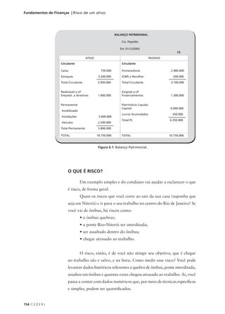 154 C E D E R J
Fundamentos de Finanças | Risco de um ativo
O QUE É RISCO?
Um exemplo simples e do cotidiano vai ajudar a esclarecer o que
é risco, de forma geral.
Quais os riscos que você corre ao sair da sua casa (suponha que
seja em Niterói) e ir para o seu trabalho no centro do Rio de Janeiro? Se
você vai de ônibus, há riscos como:
• o ônibus quebrar;
• a ponte Rio–Niterói ser interditada;
• ser assaltado dentro do ônibus;
• chegar atrasado ao trabalho.
O risco, então, é de você não atingir seu objetivo, que é chegar
ao trabalho são e salvo, e na hora. Como medir esse risco? Você pode
levantar dados históricos referentes a quebra de ônibus, ponte interditada,
assaltos em ônibus e quantas vezes chegou atrasado ao trabalho. Aí, você
passa a contar com dados numéricos que, por meio de técnicas específicas
e simples, podem ser quantificados.
BALANÇO PATRIMONIAL
Cia. Papelão
Em 31/12/2003
R$
ATIVO PASSIVO
Circulante
Caixa 750.000
Estoques 3.200.000
Total Circulante 3.950.000
Realizável a LP
Emprest. a diretores 1.000.000
Permanente
Imobilizado
Instalações 3.600.000
Veículos 2.200.000
Total Permanente 5.800.000
TOTAL 10.750.000
Circulante
Fornecedores 2.900.000
ICMS a Recolher 200.000
Total Circulante 3.100.000
Exigível a LP
Financiamentos 1.300.000
Patrimônio Líquido
Capital 6.000.000
Lucros Acumulados 350.000
Total PL 6.350.000
TOTAL 10.750.000
Figura 6.1: Balanço Patrimonial.
 