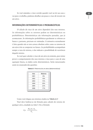 C E D E R J 155
AULA
6
Se você entendeu o risco corrido quando você sai de sua casa e
vai para o trabalho, podemos detalhar um pouco o risco de investir em
um ativo.
INFORMAÇÕES DETERMINÍSTICAS E PROBABILÍSTICAS
O cálculo do risco de um ativo dependerá dos seus retornos.
As informações sobre os retornos podem ser determinísticas ou
probabilísticas. Determinísticas são informações passadas, que já
aconteceram. As informações probabilísticas geralmente se referem ao
futuro e, portanto, precisam ser estimadas. A estimativa normalmente
é feita quando não se tem certeza absoluta sobre como os retornos de
um ativo irão se comportar no futuro. As probabilidades acompanham
sempre a taxa de retorno, e elas indicam a possibilidade de ocorrência
daquele retorno.
Se você quer calcular o risco de um ativo já existente, para tentar
prever o comportamento dos seus retornos e risco para o caso de uma
aquisição futura, os dados serão determinísticos. Serão mencionados
assim no enunciado das questões:
Tabela 6.1: Retornos de um ativo (determinísticos)
Ano Retorno
2001 8%
2002 10%
2003 15%
2004 20%
2005 22%
2006 17%
Como você chegou aos retornos citados na Tabela 6.1?
Você deve lembrar-se da fórmula para cálculo do retorno de
qualquer ativo, estudada na Aula 5. Eis a fórmula:
Kt
=
FCt
+ Pt
- Pt-1
Pt-1
 
