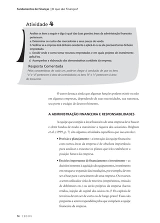 14 C E D E R J
Fundamentos de Finanças | O que são finanças?
O autor destaca ainda que algumas funções podem existir ou não
em algumas empresas, dependendo de suas necessidades, sua natureza,
seu porte e estágio de desenvolvimento.
A ADMINISTRAÇÃO FINANCEIRA E RESPONSABILIDADES
A equipe que compõe a área financeira de uma empresa deve buscar
e obter fundos de modo a maximizar a riqueza dos acionistas. Brigham
et al. (1999, p. 7) cita algumas atividades específicas que isso envolve:
• Previsão e planejamento – a interação da equipe financeira
com outras áreas da empresa é de absoluta importância
para analisar e executar os planos que irão estabelecer a
posição futura da empresa.
• Decisões importantes de financiamento e investimento – as
decisõesinerentesàaquisiçãodeequipamentos,investimento
emestoqueseexpansãodasinstalações,porexemplo,devem
ser a base para o crescimento de uma empresa. Os recursos
a serem utilizados virão de terceiros (empréstimos, emissão
de debêntures etc.) ou serão próprios da empresa (lucros
retidos, injeção de capital dos sócios etc.)? Os capitais de
terceiros devem ser de curto ou de longo prazo? Essas são
perguntas a serem respondidas pelos que compõem a equipe
financeira da empresa.
Analise os itens a seguir e diga à qual das duas grandes áreas da administração financeira
pertencem.
a. Determinar os custos das mercadorias e seus preços de venda.
b. Verificar se a empresa terá dinheiro excedente e aplicá-lo ou se ela precisará tomar dinheiro
emprestado.
c. Decidir onde e como tomar recursos emprestados e em quais projetos de investimento
aplicá-los.
d. Acompanhar a elaboração dos demonstrativos contábeis da empresa.
Resposta Comentada
Pelas características de cada um, pode-se chegar à conclusão de que os itens
“a” e “d” pertencem à área de controladoria; os itens “b” e “c” pertencem à área
de tesouraria.
Atividade 4
 