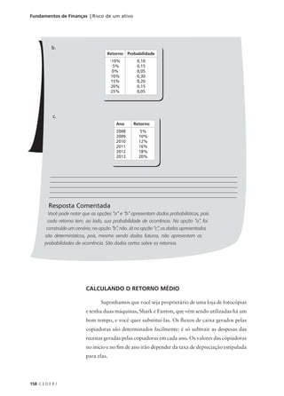 158 C E D E R J
Fundamentos de Finanças | Risco de um ativo
b.
c.
________________________________________________________________________________________
________________________________________________________________________________________
________________________________________________________________________________________
________________________________________________________________________________________
_________________________________________________________________________________________
Resposta Comentada
Você pode notar que as opções “a” e “b” apresentam dados probabilísticos, pois
cada retorno tem, ao lado, sua probabilidade de ocorrência. Na opção “a”, foi
construído um cenário; na opção “b”, não. Já na opção “c”, os dados apresentados
são determinísticos, pois, mesmo sendo dados futuros, não apresentam as
probabilidades de ocorrência. São dados certos sobre os retornos.
Retorno Probabilidade
-10%
-5%
0%
10%
15%
20%
25%
0,10
0,15
0,05
0,30
0,20
0,15
0,05
Ano Retorno
2008
2009
2010
2011
2012
2013
5%
10%
12%
16%
18%
20%
CALCULANDO O RETORNO MÉDIO
Suponhamos que você seja proprietário de uma loja de fotocópias
e tenha duas máquinas, Shark e Fanton, que vêm sendo utilizadas há um
bom tempo, e você quer substituí-las. Os fluxos de caixa gerados pelas
copiadoras são determinados facilmente: é só subtrair as despesas das
receitas geradas pelas copiadoras em cada ano. Os valores das copiadoras
no início e no fim de ano irão depender da taxa de depreciação estipulada
para elas.
 