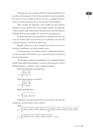 C E D E R J 161
AULA
6
Você pode notar que a copiadora Shark tem retornos distribuídos em
uma faixa maior, enquanto a Fanton tem seus retornos mais concentrados.
De acordo com essa medida preliminar de risco, a copiadora Fanton é
menos arriscada, justamente por ter seus retornos menos dispersos.
Aliás, falando em dispersão, outra medida de risco bastante
utilizada é o desvio padrão, que é uma medida estatística de dispersão.
O desvio padrão pode utilizar dados determinísticos ou probabilísticos.
Os dados determinísticos podem ser amostrais ou populacionais.
Os dados serão amostrais quando forem uma parte do todo, isto
é, em vez de obter todos os retornos de um ativo durante a sua vida útil,
eu obtenho apenas os retornos de alguns anos.
Quando obtivermos a série completa de retornos de um ativo,
estaremos trabalhando com dados populacionais.
É conveniente que você consulte o assunto “medidas de dispersão”,
no caderno didático de Estatística, pois, nesta aula, muitos conceitos da
área serão abordados.
No exemplo que estamos acompanhando, o das copiadoras Shark e
Fanton, temos dados determinísticos e amostrais. Para encontrar o desvio
padrão, utilizam-se, conforme o caso, as seguintes fórmulas:
Dados determinísticos populacionais:
Dados determinísticos amostrais:
Dados probabilísticos:
Utilizando a fórmula determinística amostral para cada uma das
copiadoras, encontraremos o desvio padrão:
Shark:
σK
=
(10% − 14,6%)2
+ (12% − 14,6%)2
+ (15% −14,6%)2
+ (16% − 14,6%)2
+ (20% − 14,6%)2
5−1
σK
=
n
i = l
Σ (Ki
- K)2
n
σK
=
n
i = l
Σ (Ki
- K)2
n - 1
σK
=
n
i = l
Σ (Ki
- K)2
x Pr
σK
=
(21,16% + 6,76% + 0,16% + 1,96% + 29,16%
4
= 3,85%
 